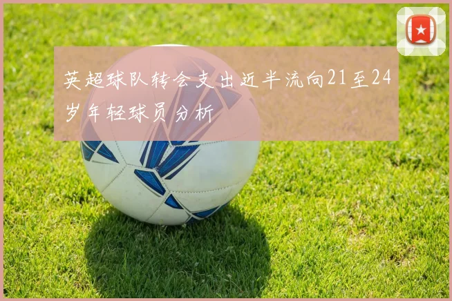英超球队转会支出近半流向21至24岁年轻球员分析