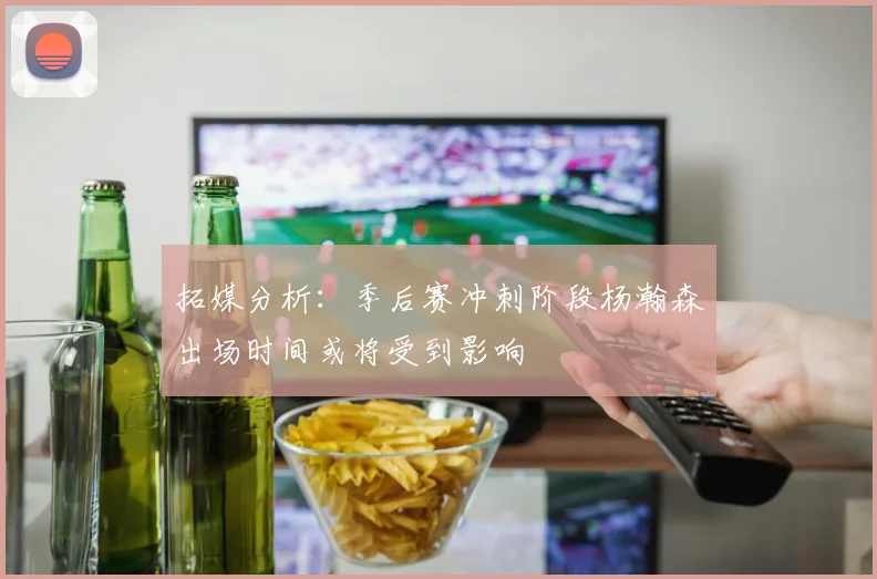 拓媒分析：季后赛冲刺阶段杨瀚森出场时间或将受到影响