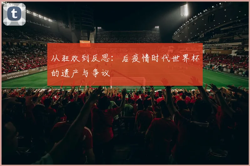 从狂欢到反思：后疫情时代世界杯的遗产与争议