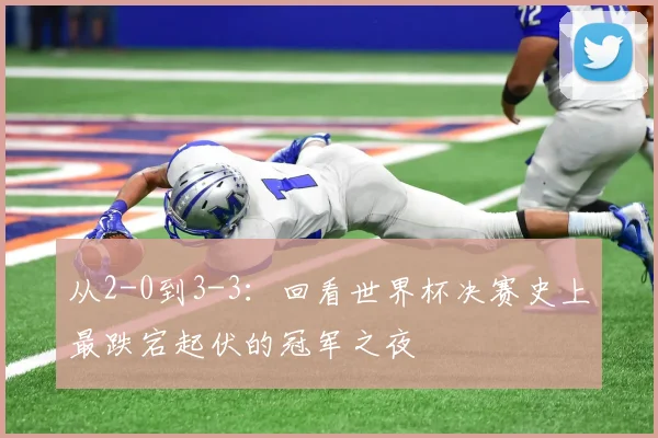 从2-0到3-3：回看世界杯决赛史上最跌宕起伏的冠军之夜