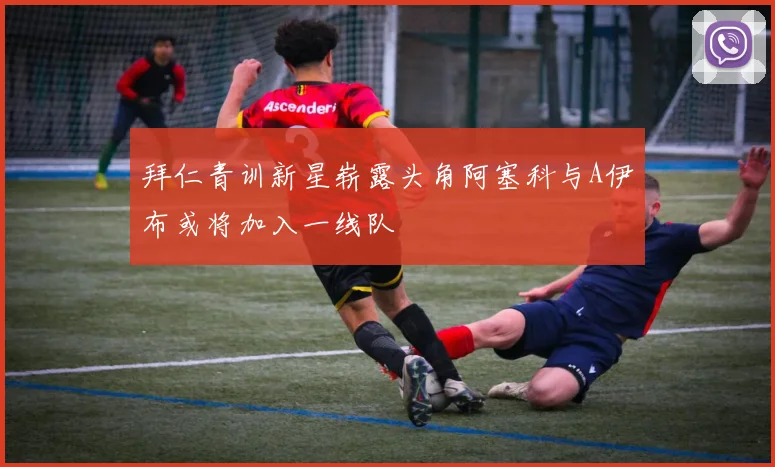 拜仁青训新星崭露头角阿塞科与A伊布或将加入一线队