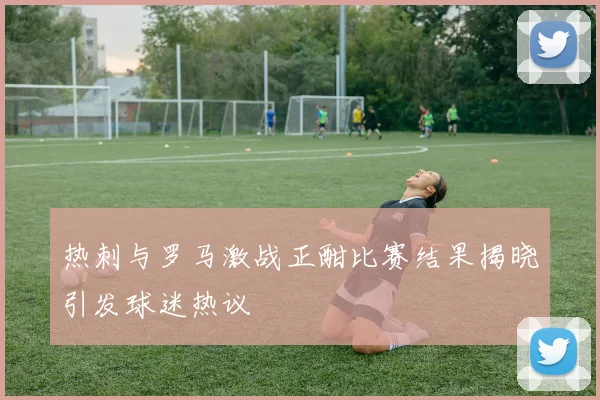 热刺与罗马激战正酣比赛结果揭晓引发球迷热议