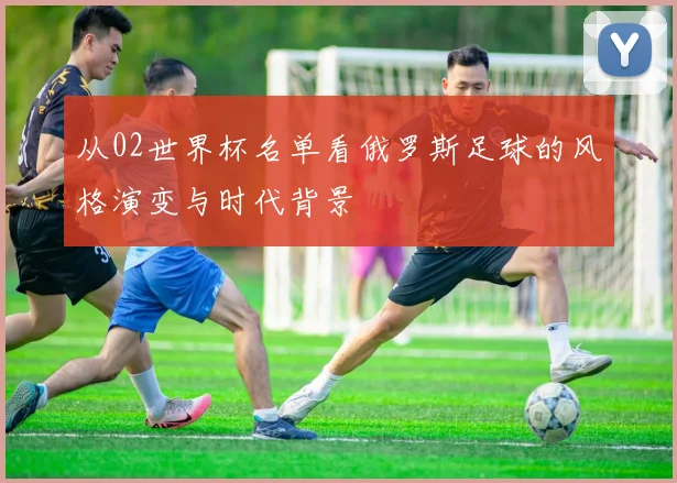 从02世界杯名单看俄罗斯足球的风格演变与时代背景